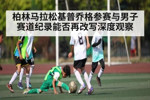 柏林马拉松基普乔格参赛与男子赛道纪录能否再改写深度观察 | kaiyun