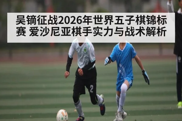 吴镝征战2026年世界五子棋锦标赛 爱沙尼亚棋手实力与战术解析 | kaiyun